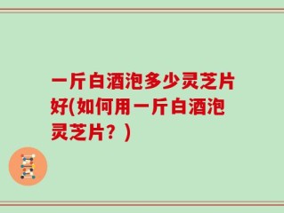一斤白酒泡多少灵芝片好(如何用一斤白酒泡灵芝片？)
