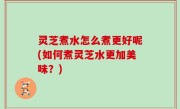灵芝煮水怎么煮更好呢(如何煮灵芝水更加美味？)