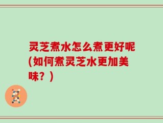 灵芝煮水怎么煮更好呢(如何煮灵芝水更加美味？)