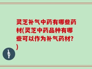 灵芝补气中药有哪些药材(灵芝中药品种有哪些可以作为补气药材？)