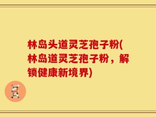 林岛头道灵芝孢子粉(林岛道灵芝孢子粉，解锁健康新境界)