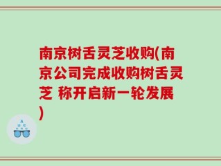 南京树舌灵芝收购(南京公司完成收购树舌灵芝 称开启新一轮发展)