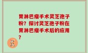 胃淋巴瘤手术灵芝孢子粉？探讨灵芝孢子粉在胃淋巴瘤手术后的应用？