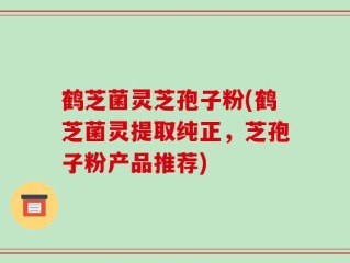 鹤芝菌灵芝孢子粉(鹤芝菌灵提取纯正，芝孢子粉产品推荐)