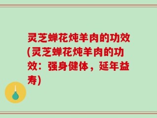 灵芝蝉花炖羊肉的功效(灵芝蝉花炖羊肉的功效：强身健体，延年益寿)