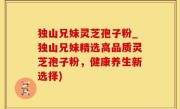 独山兄妹灵芝孢子粉_独山兄妹精选高品质灵芝孢子粉，健康养生新选择)