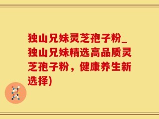 独山兄妹灵芝孢子粉_独山兄妹精选高品质灵芝孢子粉，健康养生新选择)