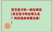 灵芝孢子粉一般在哪买(灵芝孢子粉在哪儿买？购买指南请看这里！)