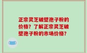 正宗灵芝破壁孢子粉的价格？了解正宗灵芝破壁孢子粉的市场价格？