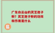 广东白云山的灵芝孢子粉？灵芝孢子粉的功效和作用是什么