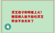 灵芝孢子粉喝着上火？糖尿病人能不能吃灵芝粉会不会太补了