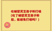 吃破壁灵芝孢子粉打嗝(吃了破壁灵芝孢子粉后，能避免打嗝吗？)