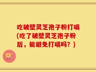 吃破壁灵芝孢子粉打嗝(吃了破壁灵芝孢子粉后，能避免打嗝吗？)
