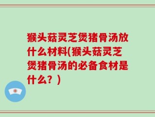 猴头菇灵芝煲猪骨汤放什么材料(猴头菇灵芝煲猪骨汤的必备食材是什么？)