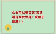 女生可以喝灵芝(灵芝适合女性饮用：受益于健康！)