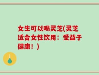 女生可以喝灵芝(灵芝适合女性饮用：受益于健康！)