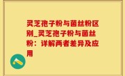 灵芝孢子粉与菌丝粉区别_灵芝孢子粉与菌丝粉：详解两者差异及应用