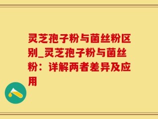 灵芝孢子粉与菌丝粉区别_灵芝孢子粉与菌丝粉：详解两者差异及应用