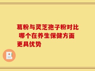 葛粉与灵芝孢子粉对比 哪个在养生保健方面更具优势