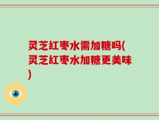 灵芝红枣水需加糖吗(灵芝红枣水加糖更美味)