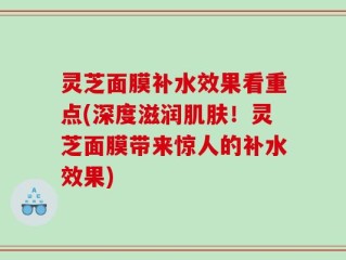 灵芝面膜补水效果看重点(深度滋润肌肤！灵芝面膜带来惊人的补水效果)
