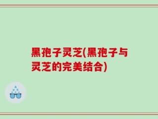 黑孢子灵芝(黑孢子与灵芝的完美结合)