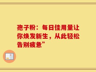 孢子粉：每日佳用量让你焕发新生，从此轻松告别疲惫”
