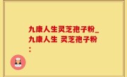 九康人生灵芝孢子粉_九康人生 灵芝孢子粉：