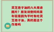 灵芝孢子油的八大用途图片？朋友说他妈妈显年轻是因为平时有吃灵芝孢子油，真的是这个作用吗