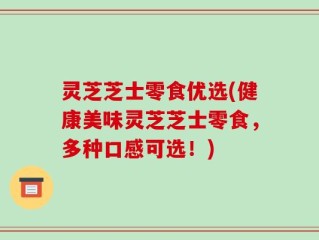 灵芝芝士零食优选(健康美味灵芝芝士零食，多种口感可选！)