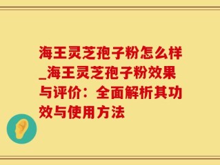 海王灵芝孢子粉怎么样_海王灵芝孢子粉效果与评价：全面解析其功效与使用方法