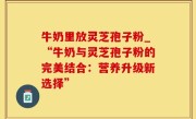 牛奶里放灵芝孢子粉_“牛奶与灵芝孢子粉的完美结合：营养升级新选择”