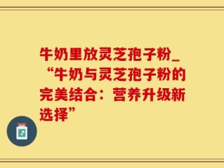 牛奶里放灵芝孢子粉_“牛奶与灵芝孢子粉的完美结合：营养升级新选择”