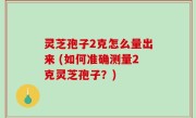灵芝孢子2克怎么量出来 (如何准确测量2克灵芝孢子？)