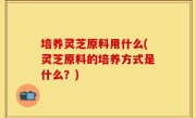 培养灵芝原料用什么(灵芝原料的培养方式是什么？)