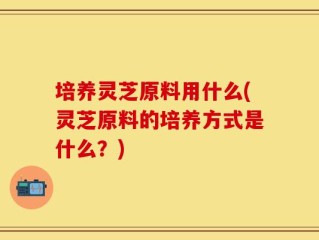 培养灵芝原料用什么(灵芝原料的培养方式是什么？)