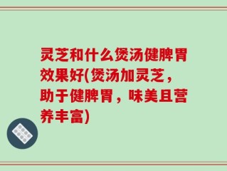 灵芝和什么煲汤健脾胃效果好(煲汤加灵芝，助于健脾胃，味美且营养丰富)