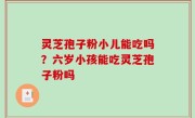 灵芝孢子粉小儿能吃吗？六岁小孩能吃灵芝孢子粉吗