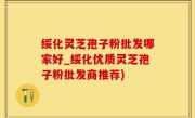 绥化灵芝孢子粉批发哪家好_绥化优质灵芝孢子粉批发商推荐)