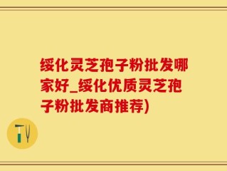 绥化灵芝孢子粉批发哪家好_绥化优质灵芝孢子粉批发商推荐)