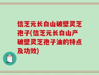 信芝元长白山破壁灵芝孢子(信芝元长白山产破壁灵芝孢子油的特点及功效)