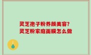 灵芝孢子粉养颜美容？灵芝粉家庭面膜怎么做