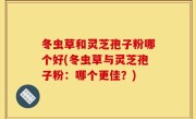 冬虫草和灵芝孢子粉哪个好(冬虫草与灵芝孢子粉：哪个更佳？)