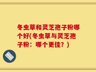 冬虫草和灵芝孢子粉哪个好(冬虫草与灵芝孢子粉：哪个更佳？)