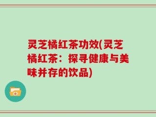灵芝橘红茶功效(灵芝橘红茶：探寻健康与美味并存的饮品)