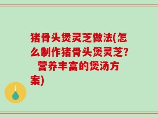 猪骨头煲灵芝做法(怎么制作猪骨头煲灵芝？  营养丰富的煲汤方案)