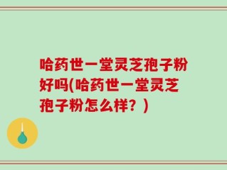 哈药世一堂灵芝孢子粉好吗(哈药世一堂灵芝孢子粉怎么样？)