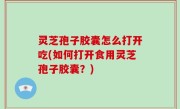 灵芝孢子胶囊怎么打开吃(如何打开食用灵芝孢子胶囊？)