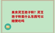 美食灵芝孢子粉？灵芝孢子粉是什么东西可以随便吃吗
