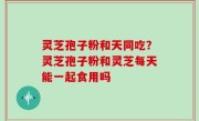 灵芝孢子粉和天同吃？灵芝孢子粉和灵芝每天能一起食用吗